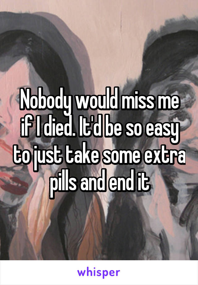 Nobody would miss me if I died. It'd be so easy to just take some extra pills and end it