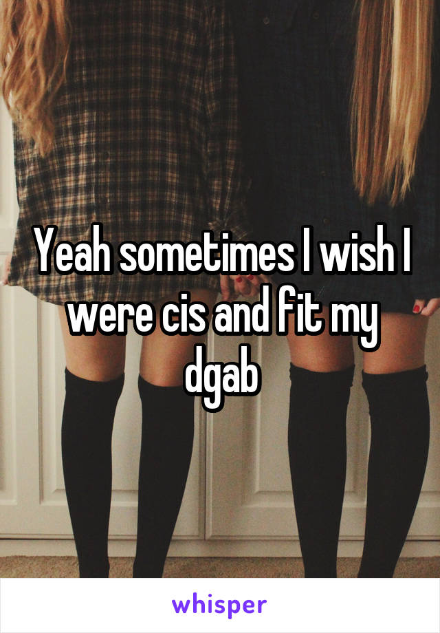 Yeah sometimes I wish I were cis and fit my dgab