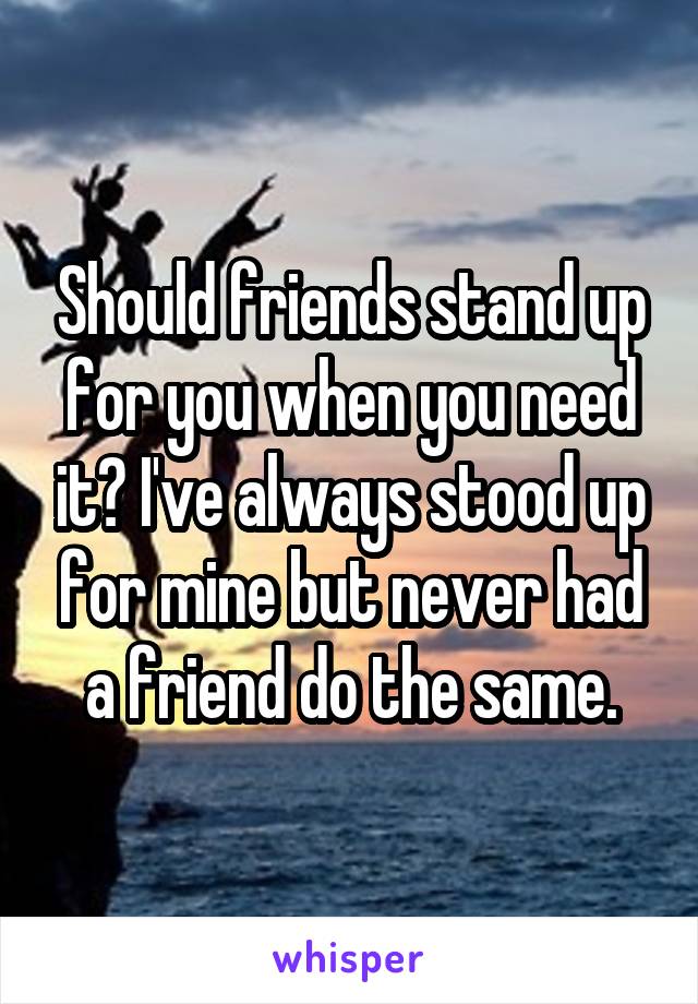 Should friends stand up for you when you need it? I've always stood up for mine but never had a friend do the same.