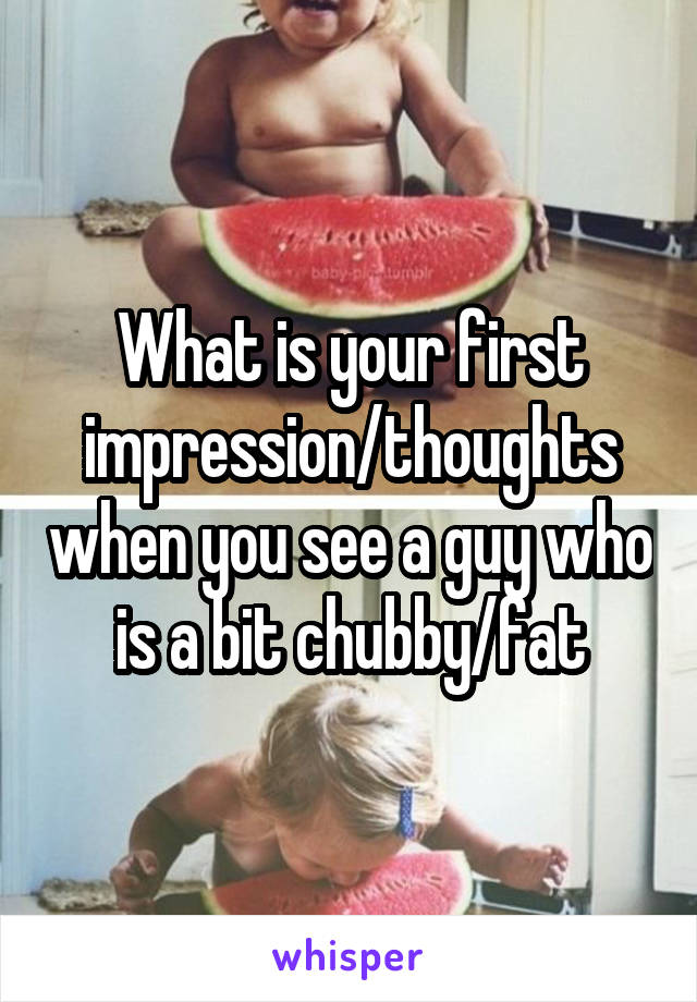 What is your first impression/thoughts when you see a guy who is a bit chubby/fat