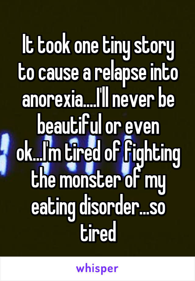It took one tiny story to cause a relapse into anorexia....I'll never be beautiful or even ok...I'm tired of fighting the monster of my eating disorder...so tired