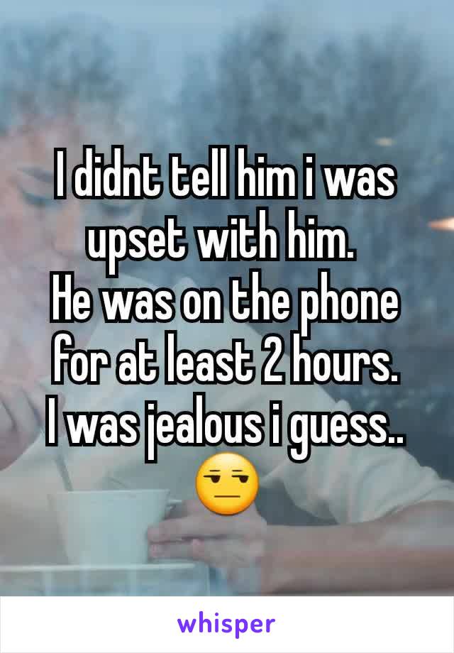 I didnt tell him i was upset with him. 
He was on the phone for at least 2 hours.
I was jealous i guess.. 😒