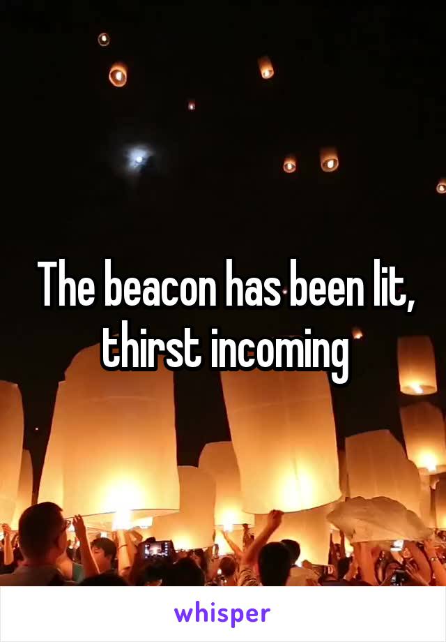 The beacon has been lit, thirst incoming