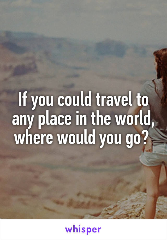 If you could travel to any place in the world, where would you go? 