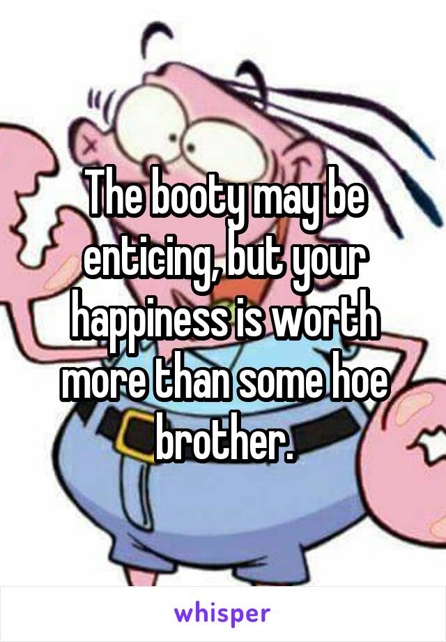 The booty may be enticing, but your happiness is worth more than some hoe brother.