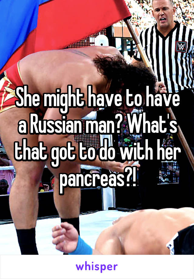 She might have to have a Russian man? What's that got to do with her pancreas?!