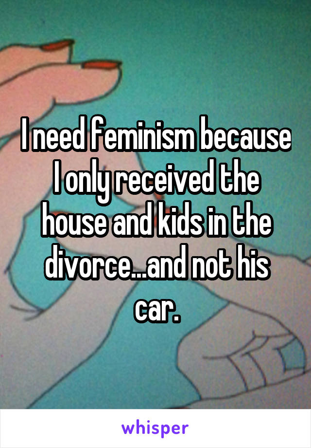 I need feminism because I only received the house and kids in the divorce...and not his car.