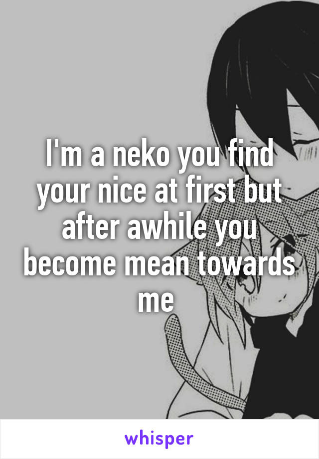 I'm a neko you find your nice at first but after awhile you become mean towards me 