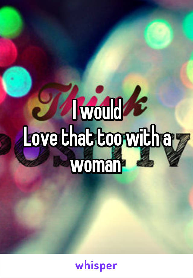 I would
Love that too with a woman 