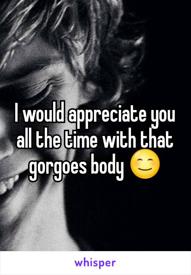 I would appreciate you all the time with that gorgoes body 😊