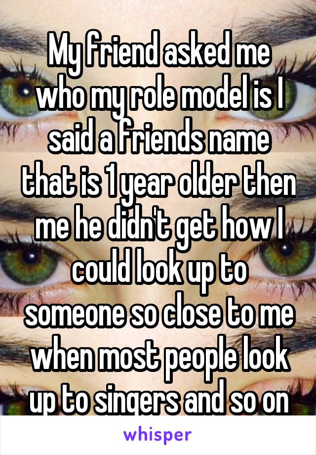 My friend asked me who my role model is I said a friends name that is 1 year older then me he didn't get how I could look up to someone so close to me when most people look up to singers and so on