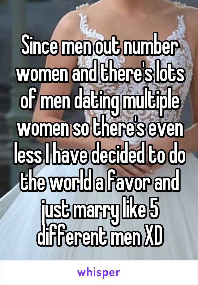Since men out number women and there's lots of men dating multiple women so there's even less I have decided to do the world a favor and just marry like 5 different men XD