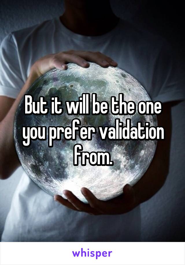 But it will be the one you prefer validation from.