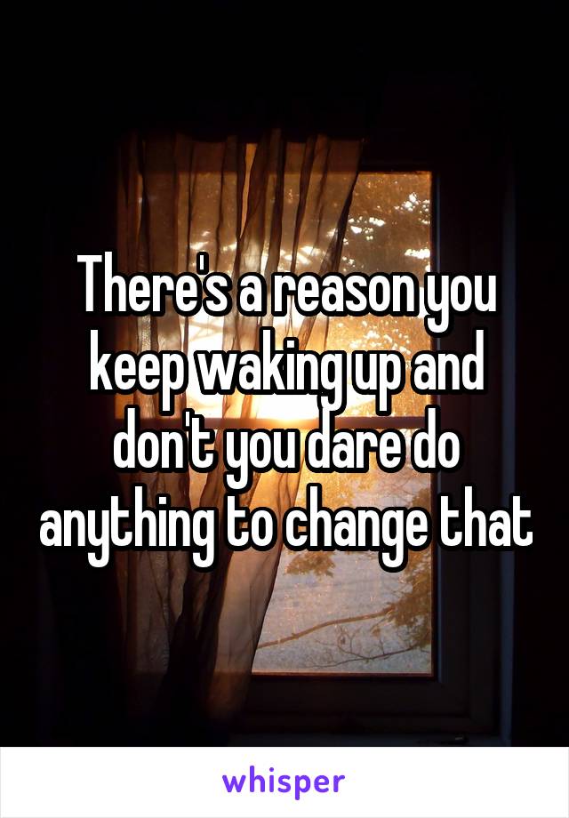 There's a reason you keep waking up and don't you dare do anything to change that