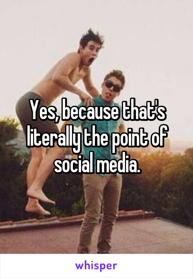 Yes, because that's literally the point of social media.
