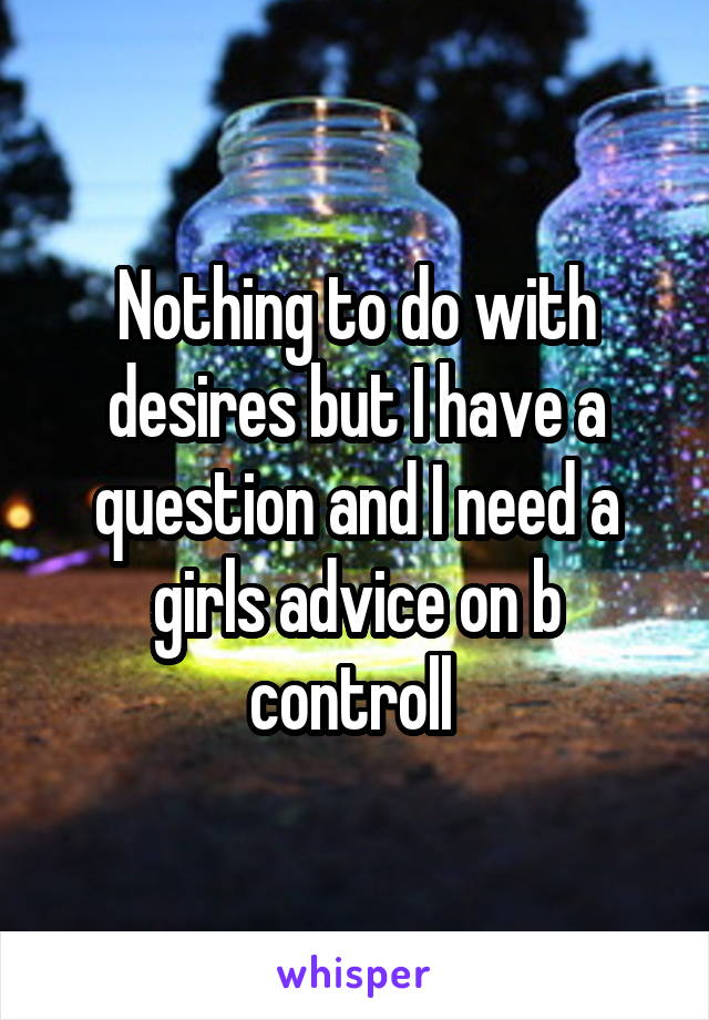 Nothing to do with desires but I have a question and I need a girls advice on b controll 