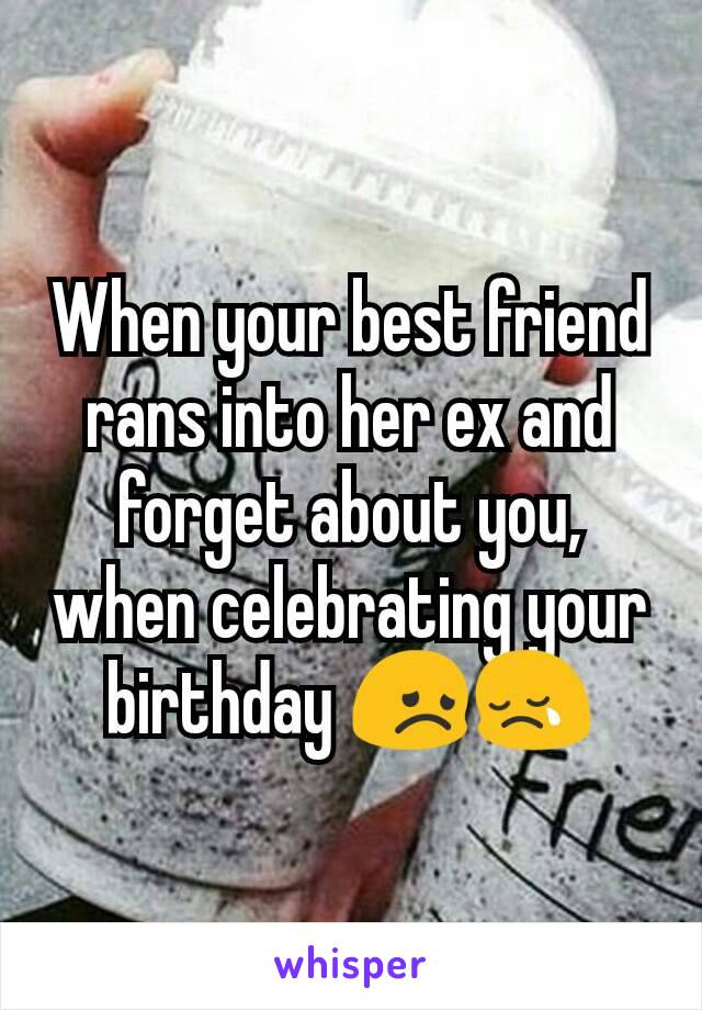 When your best friend rans into her ex and forget about you, when celebrating your birthday 😞😢