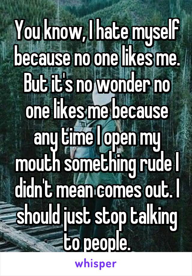 You know, I hate myself because no one likes me. But it's no wonder no one likes me because any time I open my mouth something rude I didn't mean comes out. I should just stop talking to people.