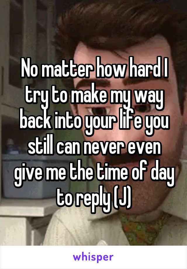 No matter how hard I try to make my way back into your life you still can never even give me the time of day to reply (J)