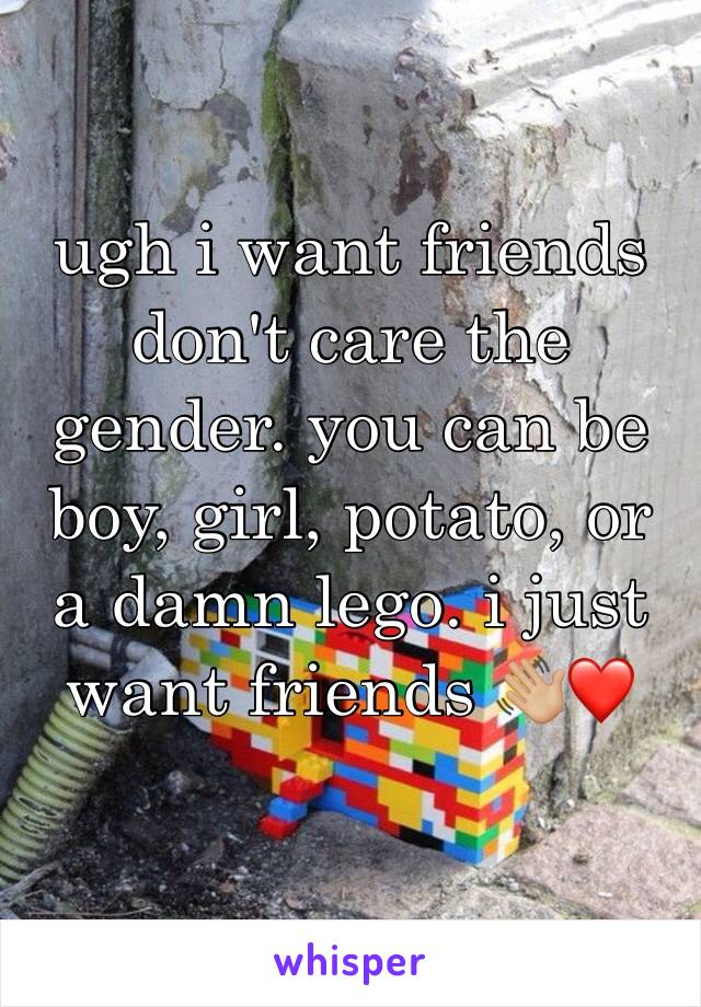 ugh i want friends don't care the gender. you can be boy, girl, potato, or a damn lego. i just want friends 👋🏼❤️