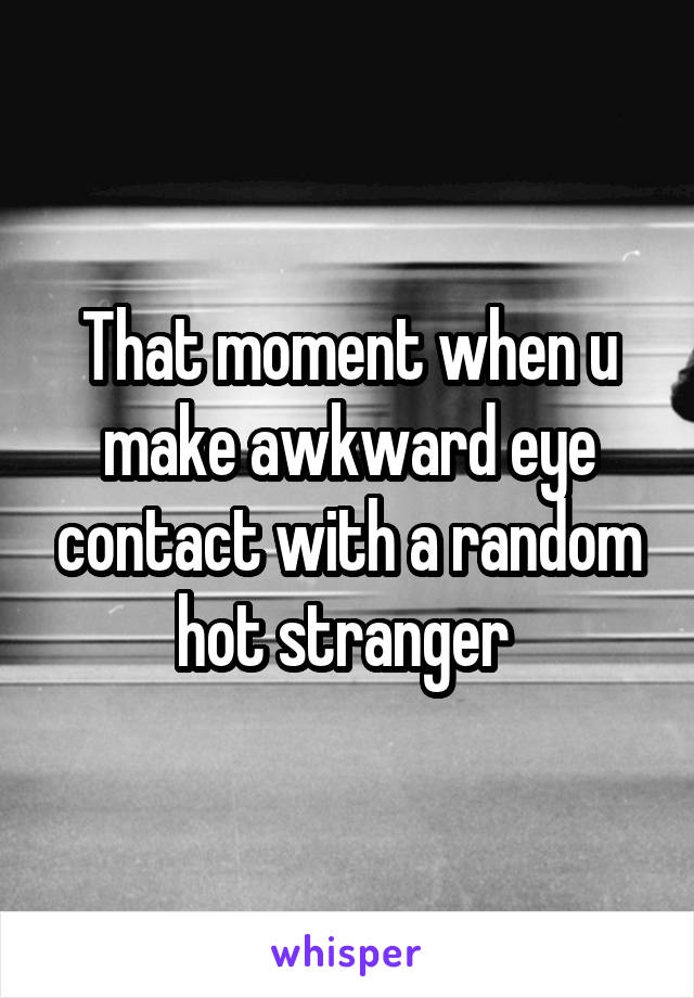 That moment when u make awkward eye contact with a random hot stranger 