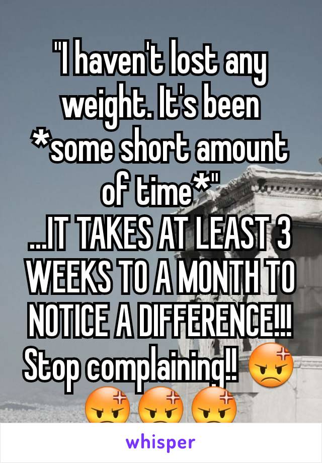 "I haven't lost any weight. It's been *some short amount of time*"
...IT TAKES AT LEAST 3 WEEKS TO A MONTH TO NOTICE A DIFFERENCE!!!
Stop complaining!! 😡😡😡😡