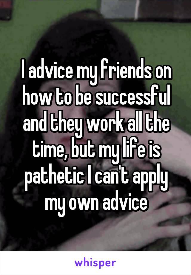 I advice my friends on how to be successful and they work all the time, but my life is pathetic I can't apply my own advice