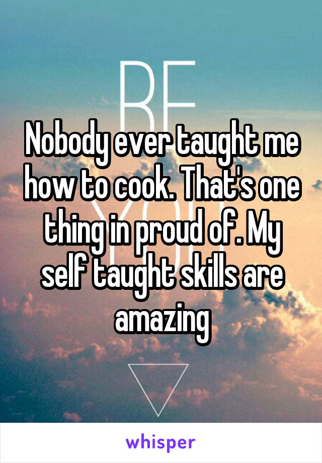 Nobody ever taught me how to cook. That's one thing in proud of. My self taught skills are amazing
