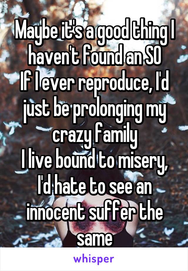 Maybe it's a good thing I haven't found an SO
If I ever reproduce, I'd just be prolonging my crazy family
I live bound to misery, I'd hate to see an innocent suffer the same