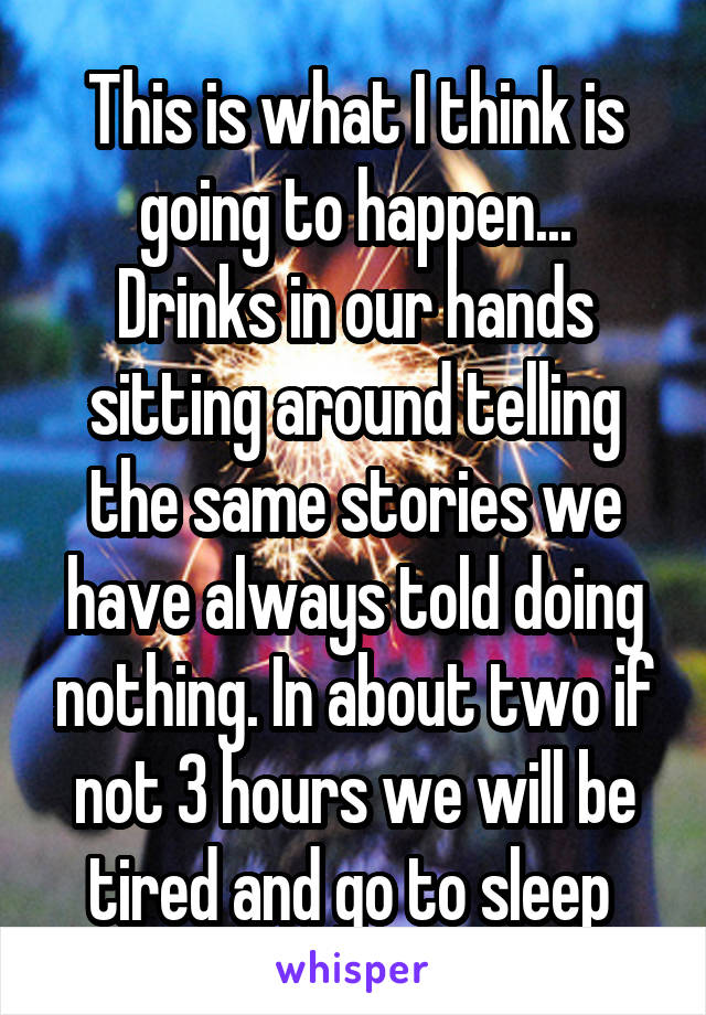 This is what I think is going to happen...
Drinks in our hands sitting around telling the same stories we have always told doing nothing. In about two if not 3 hours we will be tired and go to sleep 