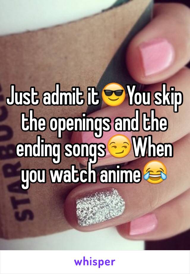 Just admit it😎You skip the openings and the ending songs😏When you watch anime😂