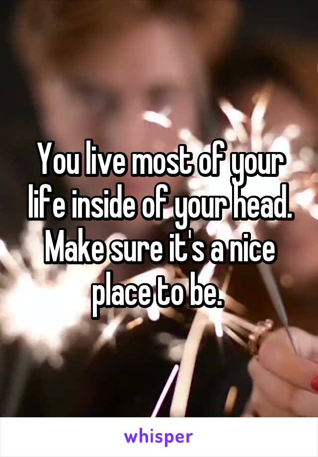 You live most of your life inside of your head. Make sure it's a nice place to be. 