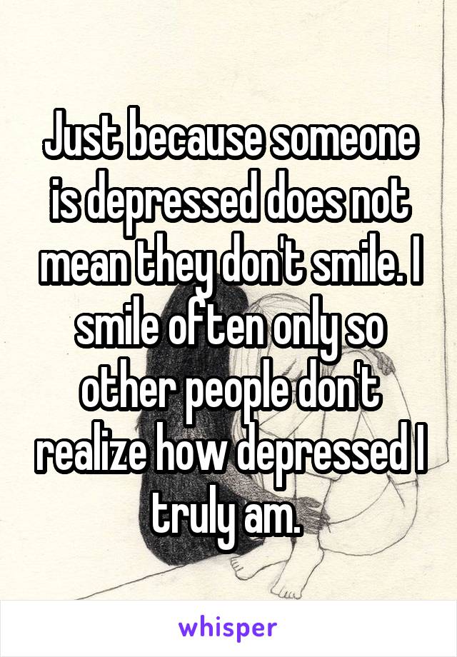 Just because someone is depressed does not mean they don't smile. I smile often only so other people don't realize how depressed I truly am. 
