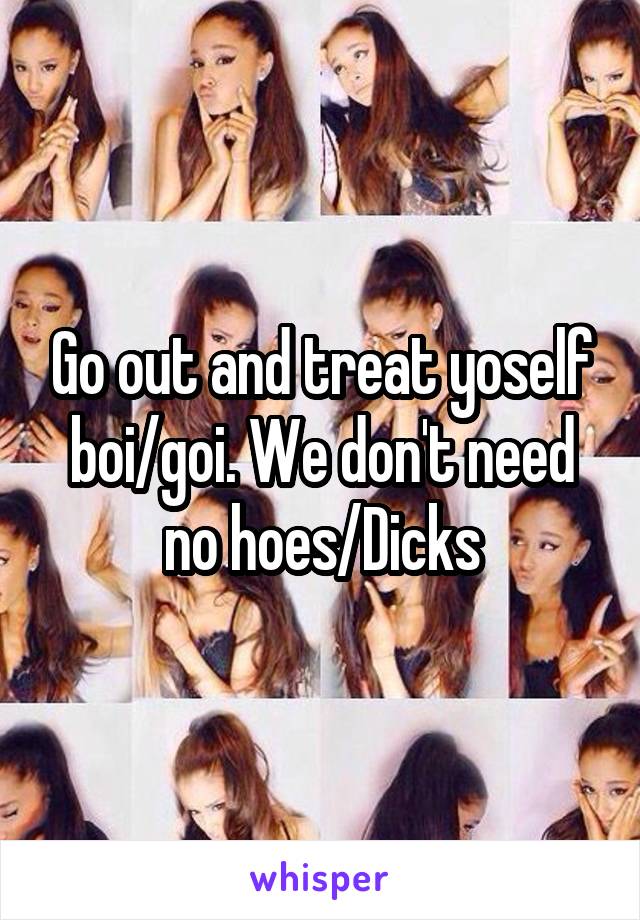 Go out and treat yoself boi/goi. We don't need no hoes/Dicks