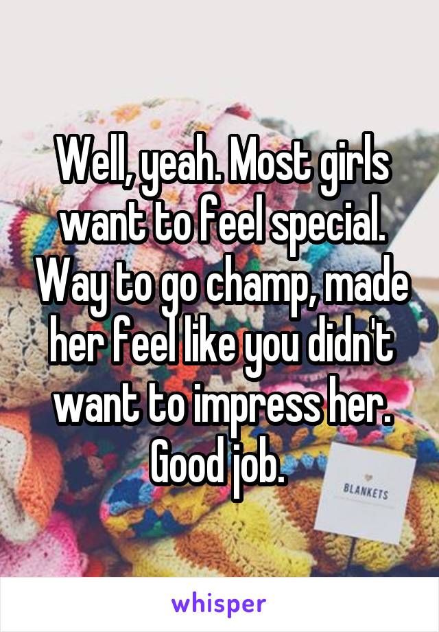Well, yeah. Most girls want to feel special. Way to go champ, made her feel like you didn't want to impress her. Good job. 