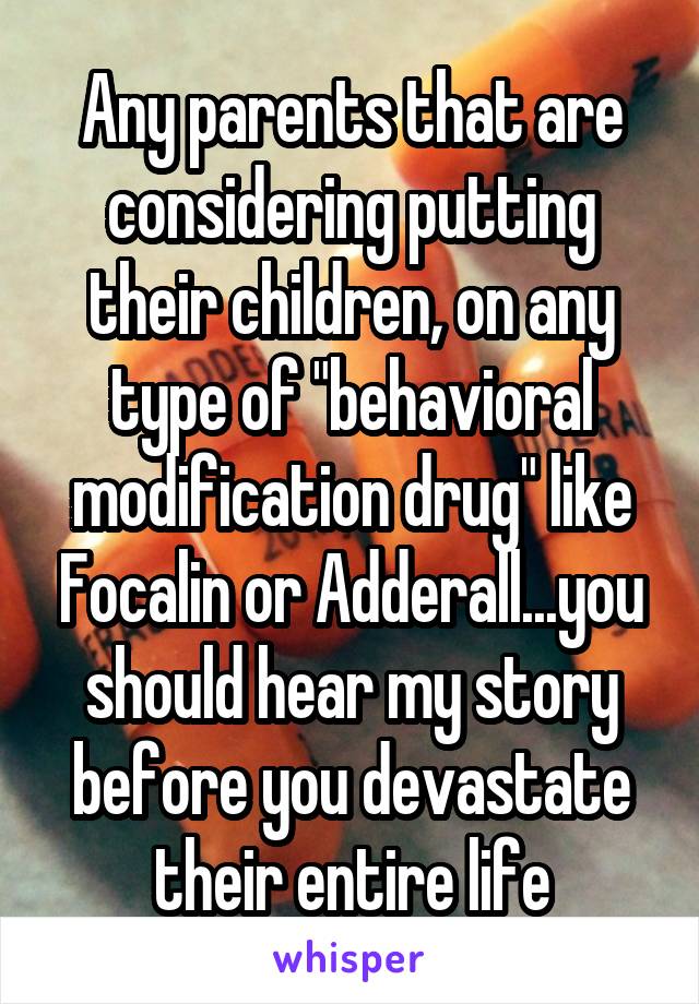 Any parents that are considering putting their children, on any type of "behavioral modification drug" like Focalin or Adderall...you should hear my story before you devastate their entire life