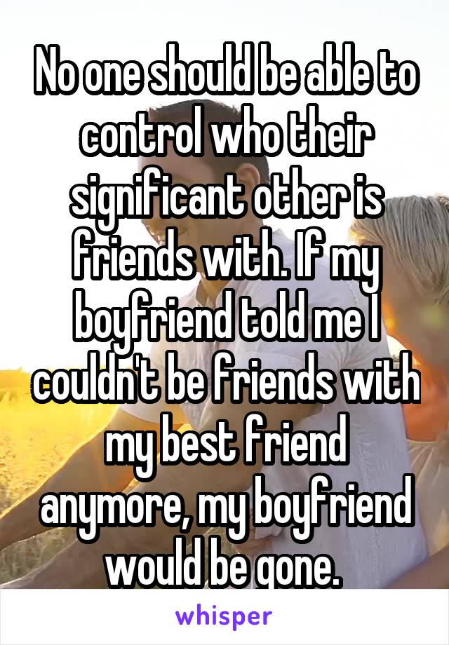 No one should be able to control who their significant other is friends with. If my boyfriend told me I couldn't be friends with my best friend anymore, my boyfriend would be gone. 