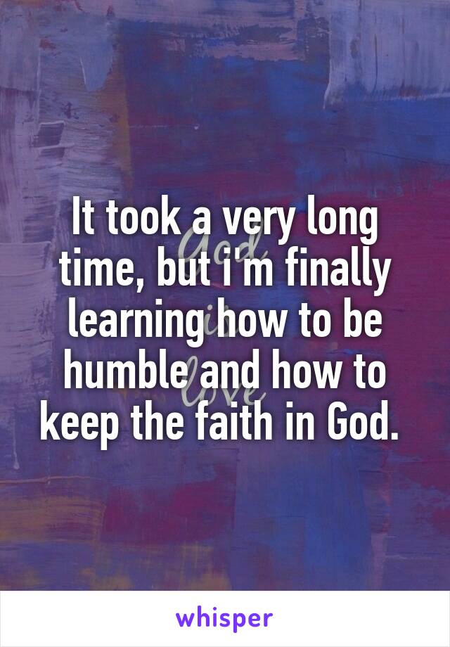 It took a very long time, but i'm finally learning how to be humble and how to keep the faith in God. 