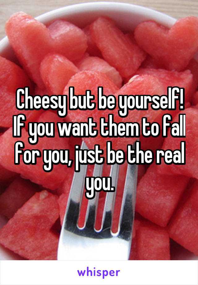 Cheesy but be yourself! If you want them to fall for you, just be the real you.