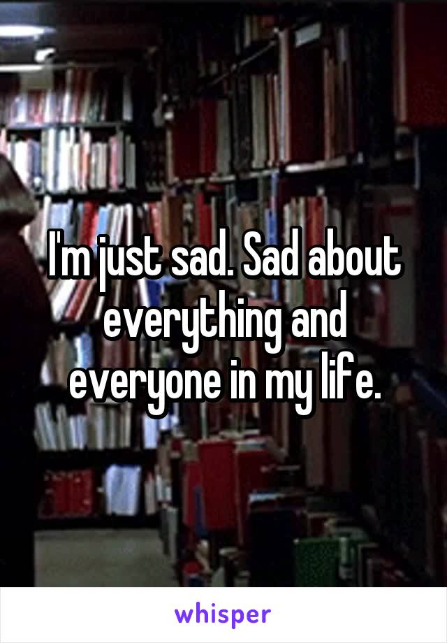 I'm just sad. Sad about everything and everyone in my life.