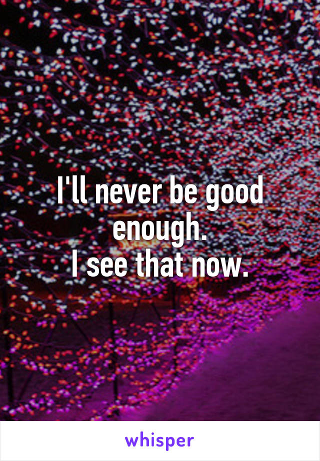 I'll never be good enough.
I see that now.