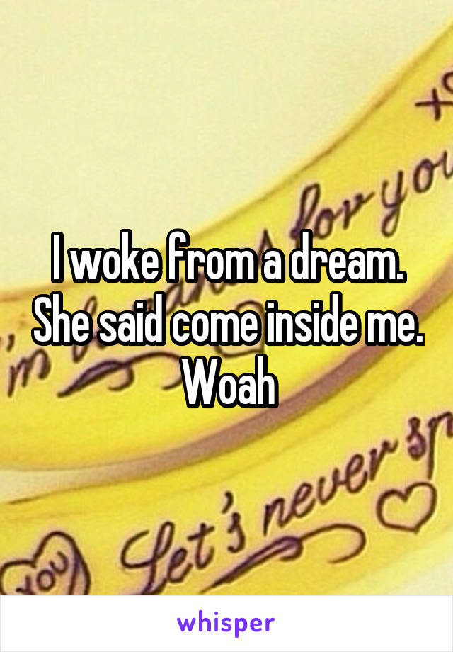 I woke from a dream. She said come inside me. Woah