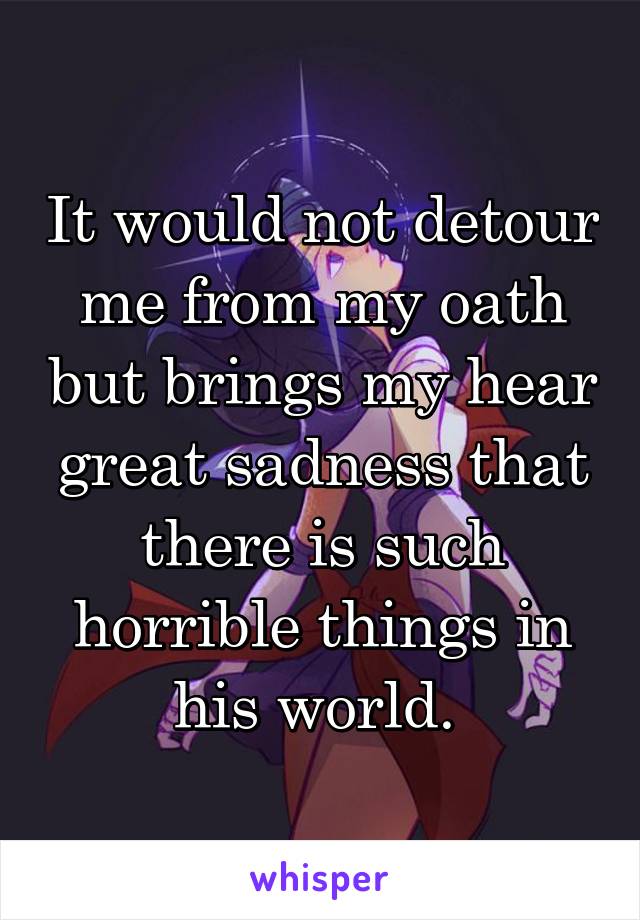 It would not detour me from my oath but brings my hear great sadness that there is such horrible things in his world. 