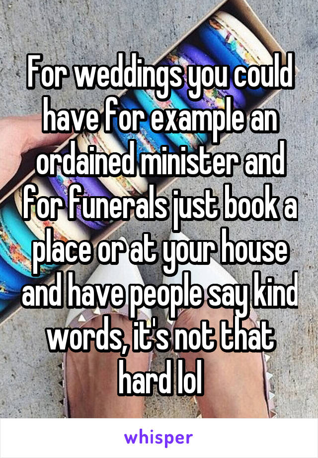 For weddings you could have for example an ordained minister and for funerals just book a place or at your house and have people say kind words, it's not that hard lol