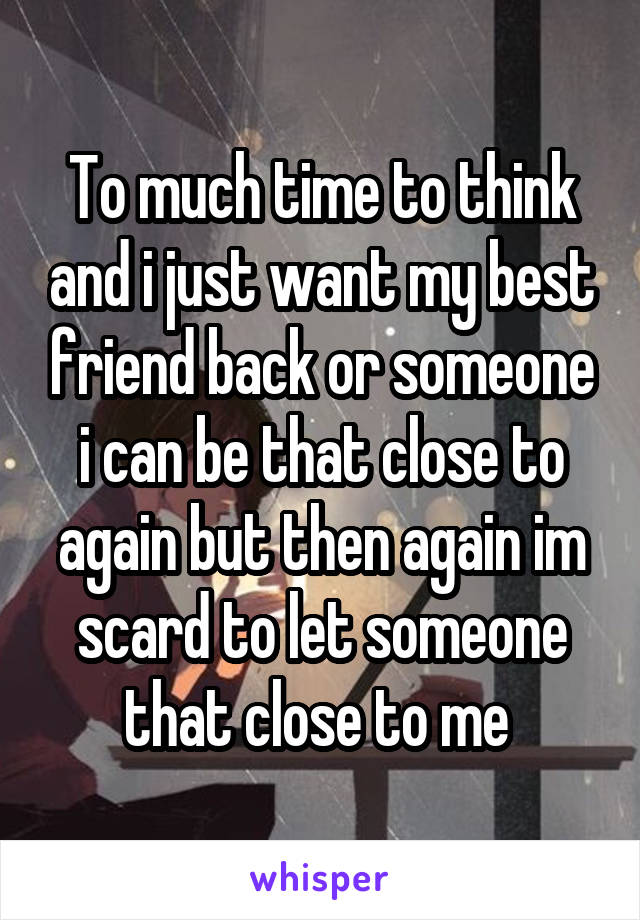 To much time to think and i just want my best friend back or someone i can be that close to again but then again im scard to let someone that close to me 