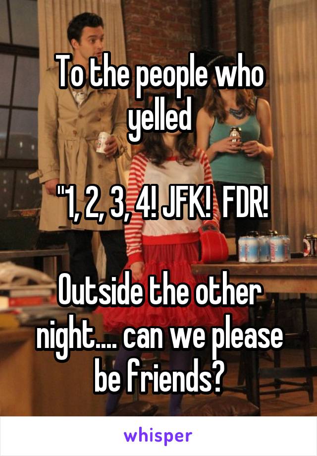To the people who yelled

 "1, 2, 3, 4! JFK!  FDR!

Outside the other night.... can we please be friends?