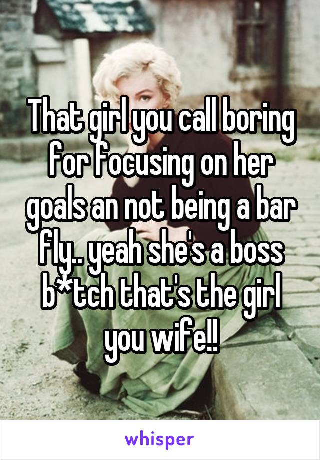 That girl you call boring for focusing on her goals an not being a bar fly.. yeah she's a boss b*tch that's the girl you wife!!