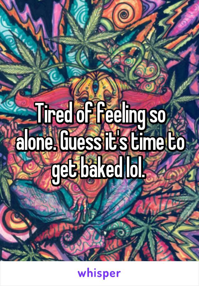 Tired of feeling so alone. Guess it's time to get baked lol. 