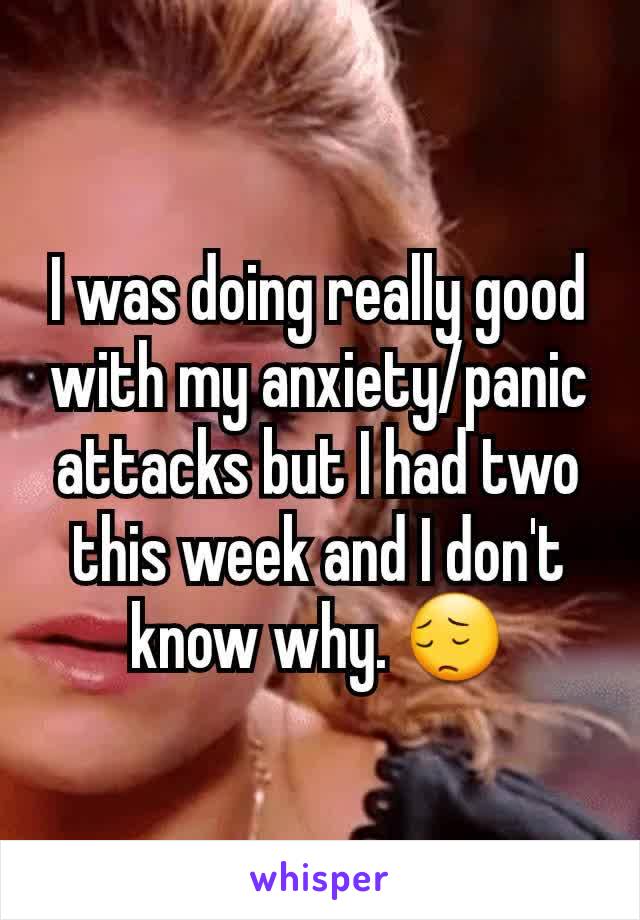 I was doing really good with my anxiety/panic attacks but I had two this week and I don't know why. 😔