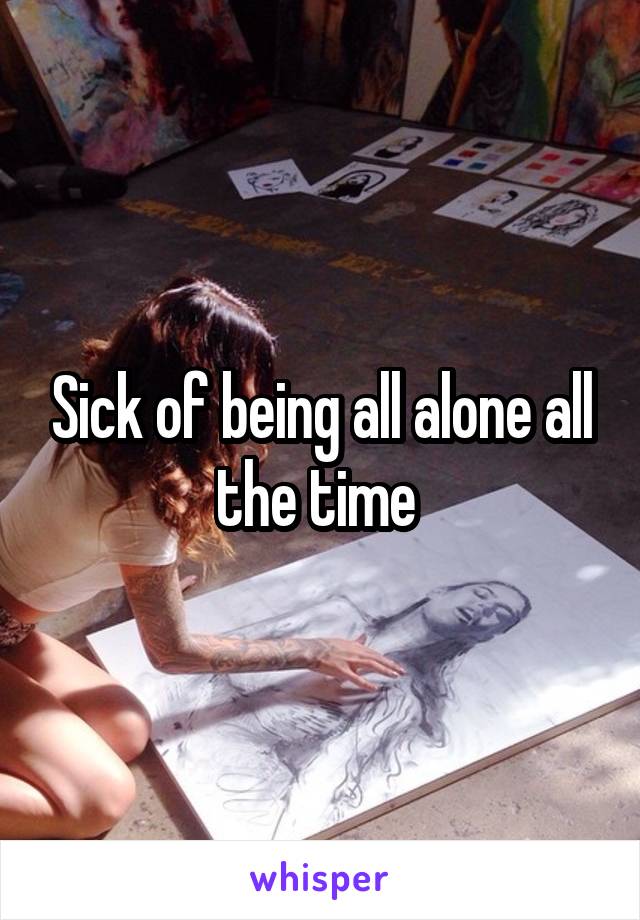 Sick of being all alone all the time 
